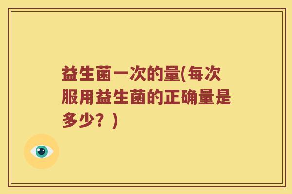 益生菌一次的量(每次服用益生菌的正确量是多少？)