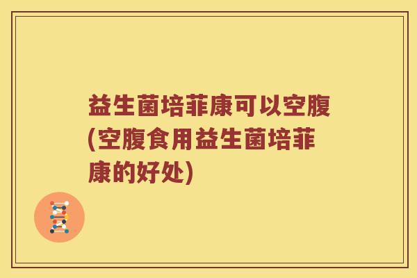 益生菌培菲康可以空腹(空腹食用益生菌培菲康的好处)