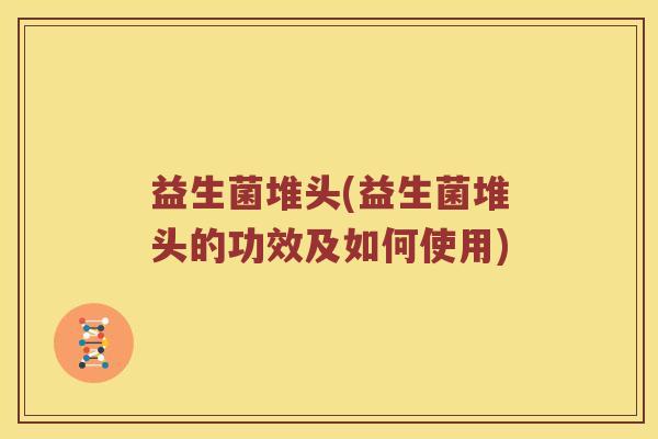 益生菌堆头(益生菌堆头的功效及如何使用)
