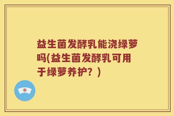 益生菌发酵乳能浇绿萝吗(益生菌发酵乳可用于绿萝养护?) 益生菌发酵乳能浇绿萝吗(益生菌发酵乳可用于绿萝养护?)