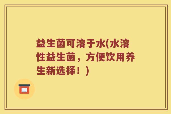 益生菌可溶于水(水溶性益生菌，方便饮用养生新选择！)