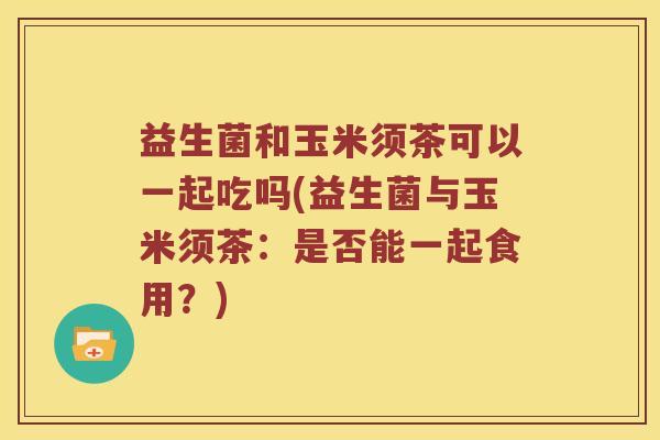 益生菌和玉米须茶可以一起吃吗(益生菌与玉米须茶：是否能一起食用？)