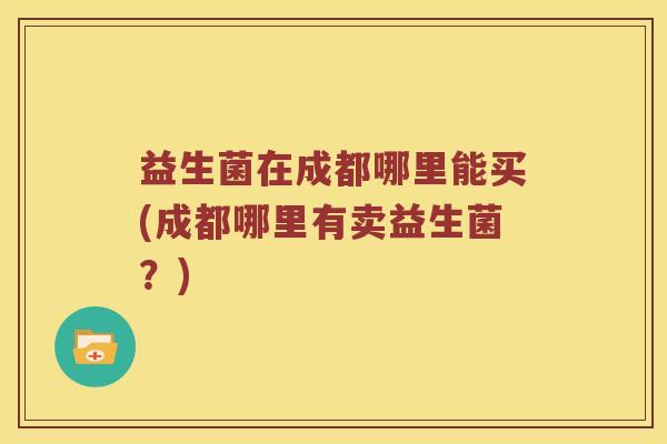益生菌在成都哪里能买(成都哪里有卖益生菌？)