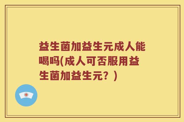 益生菌加益生元成人能喝吗(成人可否服用益生菌加益生元？)