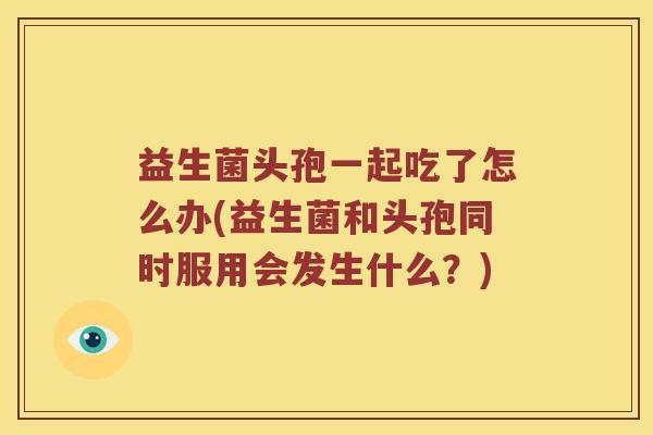 益生菌头孢一起吃了怎么办(益生菌和头孢同时服用会发生什么?) 益生菌头孢一起吃了怎么办(益生菌和头孢同时服用会发生什么?)