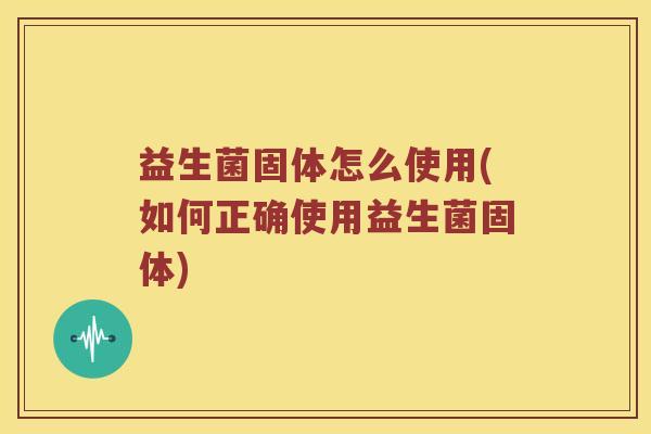 益生菌固体怎么使用(如何正确使用益生菌固体)