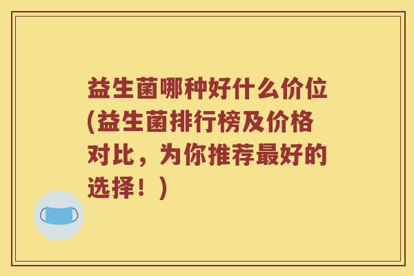 益生菌哪种好什么价位(益生菌排行榜及价格对比，为你推荐最好的选择！)