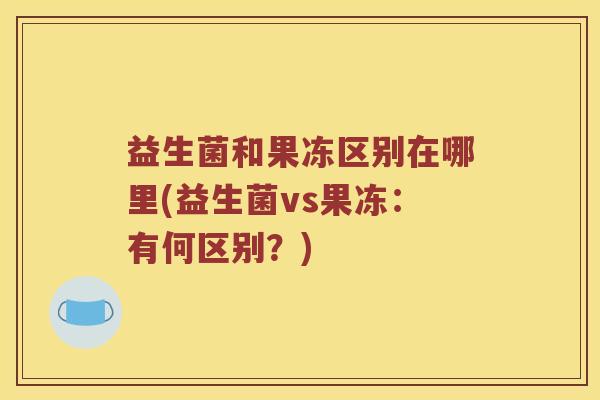 益生菌和果冻区别在哪里(益生菌vs果冻:有何区别?) 益生菌和果冻区别在哪里(益生菌vs果冻:有何区别?)