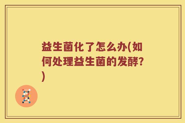 益生菌化了怎么办(如何处理益生菌的发酵？)