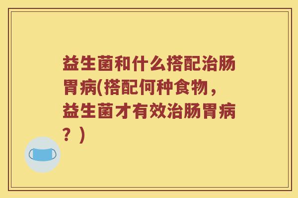 益生菌和什么搭配治肠胃病(搭配何种食物，益生菌才有效治肠胃病？)