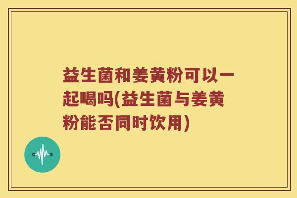 益生菌和姜黄粉可以一起喝吗(益生菌与姜黄粉能否同时饮用)