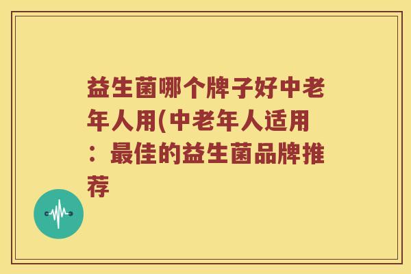 益生菌哪个牌子好中老年人用(中老年人适用：最佳的益生菌品牌推荐