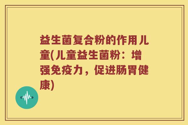 益生菌复合粉的作用儿童(儿童益生菌粉:增强力,促进肠胃健康) 益生菌复合粉的作用儿童(儿童益生菌粉:增强力,促进肠胃健康)