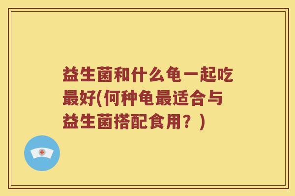 益生菌和什么龟一起吃最好(何种龟最适合与益生菌搭配食用？)