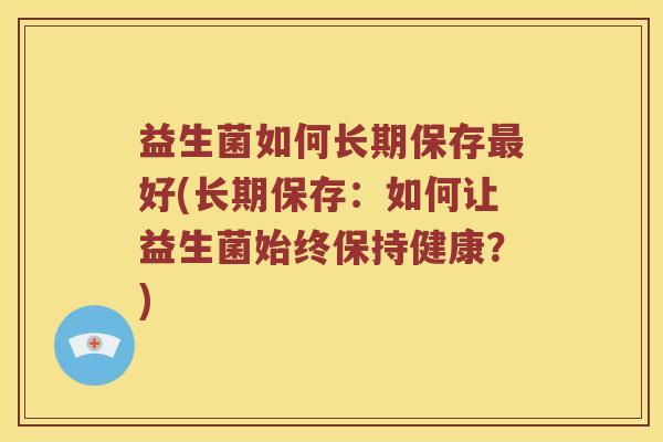 益生菌如何长期保存最好(长期保存：如何让益生菌始终保持健康？)