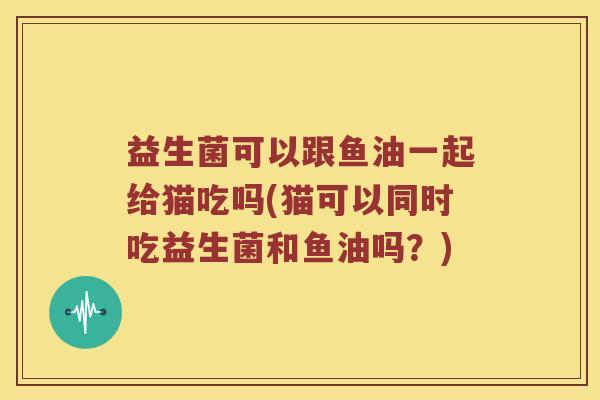 益生菌可以跟鱼油一起给猫吃吗(猫可以同时吃益生菌和鱼油吗？)