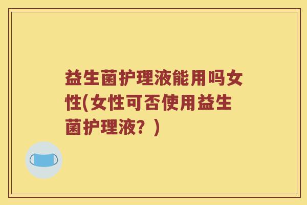 益生菌护理液能用吗女性(女性可否使用益生菌护理液？)