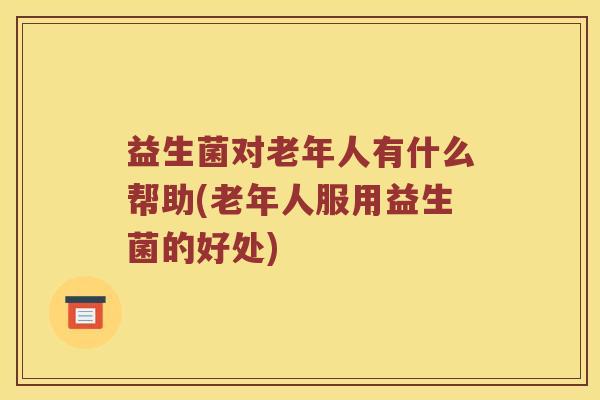 益生菌对老年人有什么帮助(老年人服用益生菌的好处)