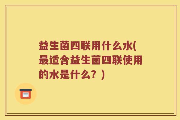 益生菌四联用什么水(最适合益生菌四联使用的水是什么？)