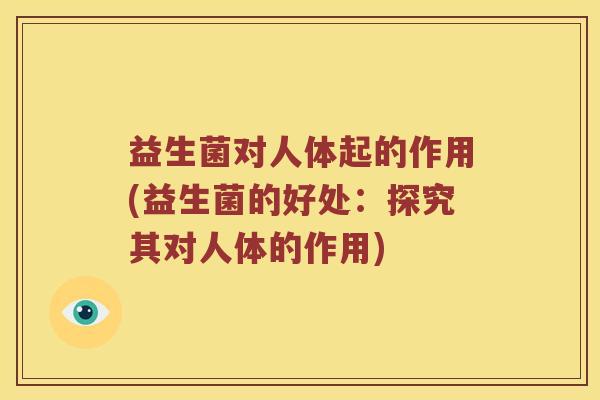 益生菌对人体起的作用(益生菌的好处：探究其对人体的作用)