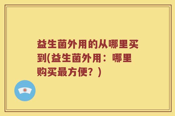 益生菌外用的从哪里买到(益生菌外用：哪里购买最方便？)
