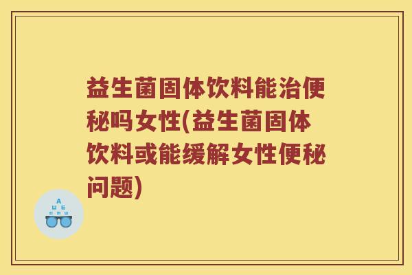 益生菌固体饮料能治便秘吗女性(益生菌固体饮料或能缓解女性便秘问题)