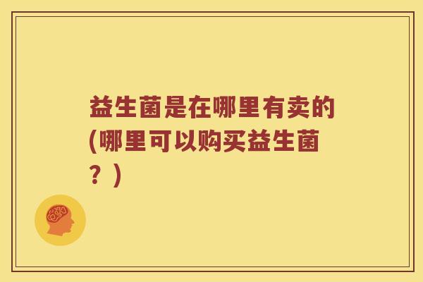益生菌是在哪里有卖的(哪里可以购买益生菌？)
