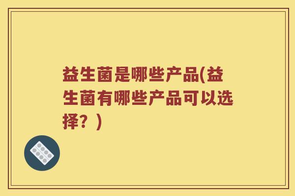 益生菌是哪些产品(益生菌有哪些产品可以选择?) 益生菌是哪些产品(益生菌有哪些产品可以选择?)