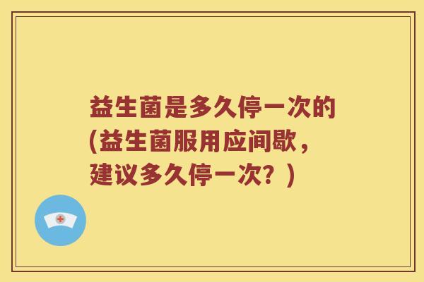 益生菌是多久停一次的(益生菌服用应间歇，建议多久停一次？)