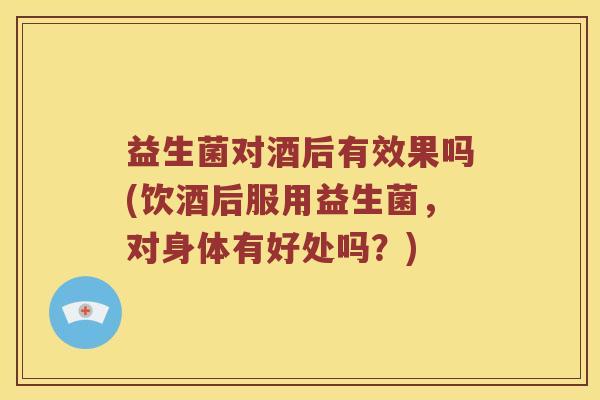 益生菌对酒后有效果吗(饮酒后服用益生菌，对身体有好处吗？)