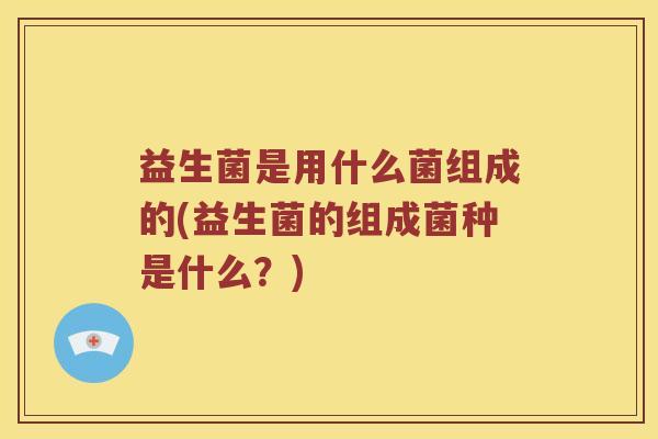 益生菌是用什么菌组成的(益生菌的组成菌种是什么？)