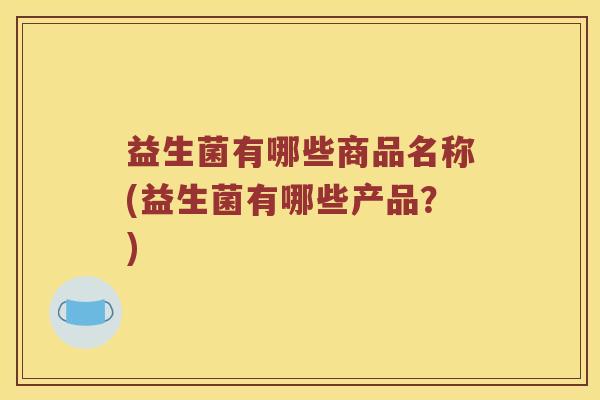 益生菌有哪些商品名称(益生菌有哪些产品？)