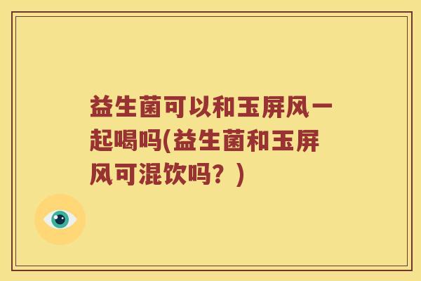 益生菌可以和玉屏风一起喝吗(益生菌和玉屏风可混饮吗？)