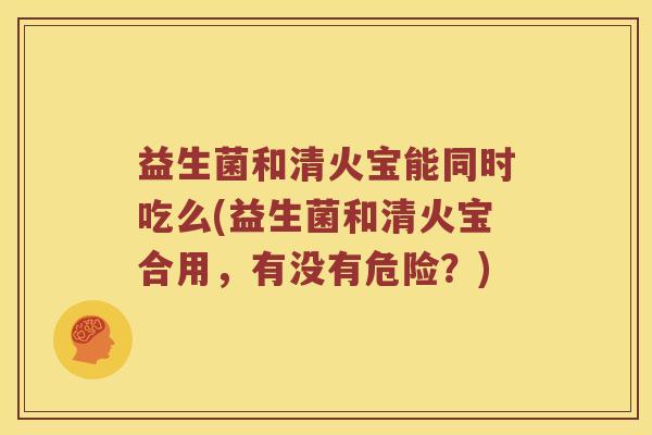益生菌和清火宝能同时吃么(益生菌和清火宝合用，有没有危险？)