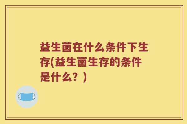 益生菌在什么条件下生存(益生菌生存的条件是什么?) 益生菌在什么条件下生存(益生菌生存的条件是什么?)