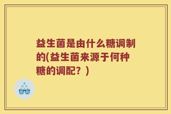 益生菌是由什么糖调制的(益生菌来源于何种糖的调配?) 益生菌是由什么糖调制的(益生菌来源于何种糖的调配?)
