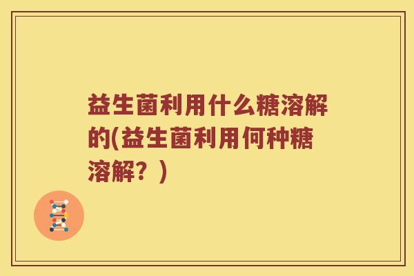 益生菌利用什么糖溶解的(益生菌利用何种糖溶解？)