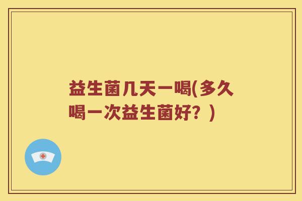 益生菌几天一喝(多久喝一次益生菌好？)