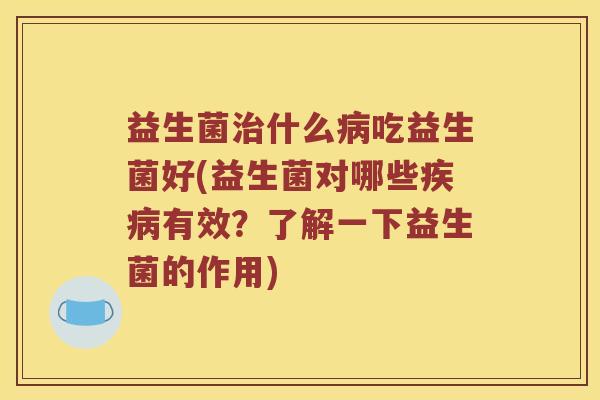 益生菌治什么病吃益生菌好(益生菌对哪些疾病有效？了解一下益生菌的作用)
