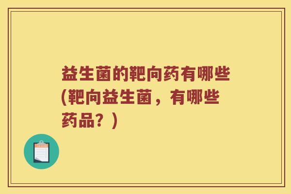 益生菌的靶向药有哪些(靶向益生菌，有哪些药品？)