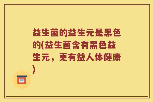 益生菌的益生元是黑色的(益生菌含有黑色益生元，更有益人体健康)
