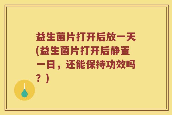 益生菌片打开后放一天(益生菌片打开后静置一日，还能保持功效吗？)