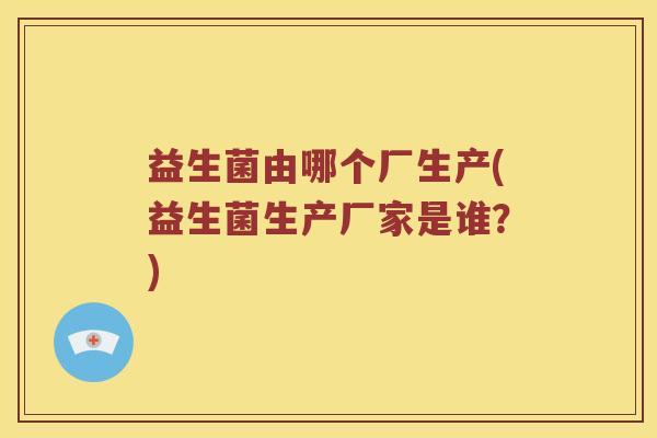 益生菌由哪个厂生产(益生菌生产厂家是谁？)