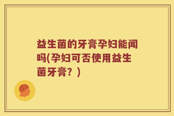 益生菌的牙膏孕妇能闻吗(孕妇可否使用益生菌牙膏?) 益生菌的牙膏孕妇能闻吗(孕妇可否使用益生菌牙膏?)