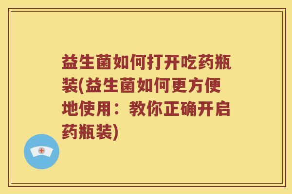 益生菌如何打开吃药瓶装(益生菌如何更方便地使用：教你正确开启药瓶装)