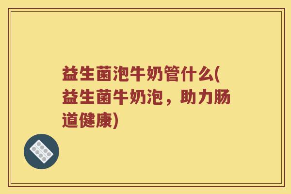 益生菌泡牛奶管什么(益生菌牛奶泡，助力肠道健康)