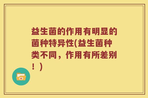 益生菌的作用有明显的菌种特异性(益生菌种类不同，作用有所差别！)