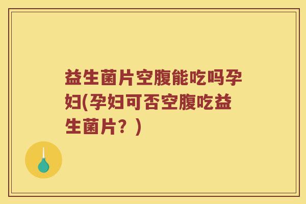 益生菌片空腹能吃吗孕妇(孕妇可否空腹吃益生菌片？)