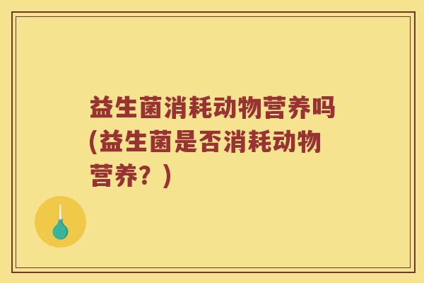 益生菌消耗动物营养吗(益生菌是否消耗动物营养?) 益生菌消耗动物营养吗(益生菌是否消耗动物营养?)