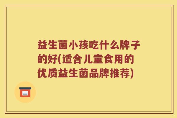 益生菌小孩吃什么牌子的好(适合儿童食用的优质益生菌品牌推荐)